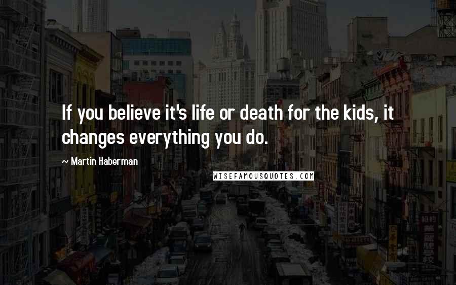 Martin Haberman Quotes: If you believe it's life or death for the kids, it changes everything you do.