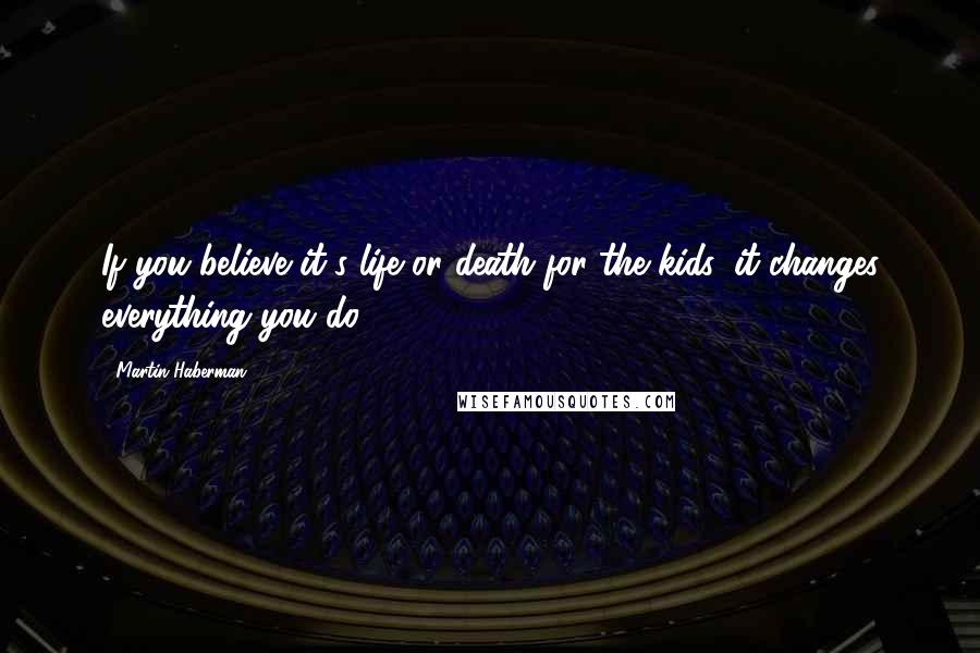 Martin Haberman Quotes: If you believe it's life or death for the kids, it changes everything you do.