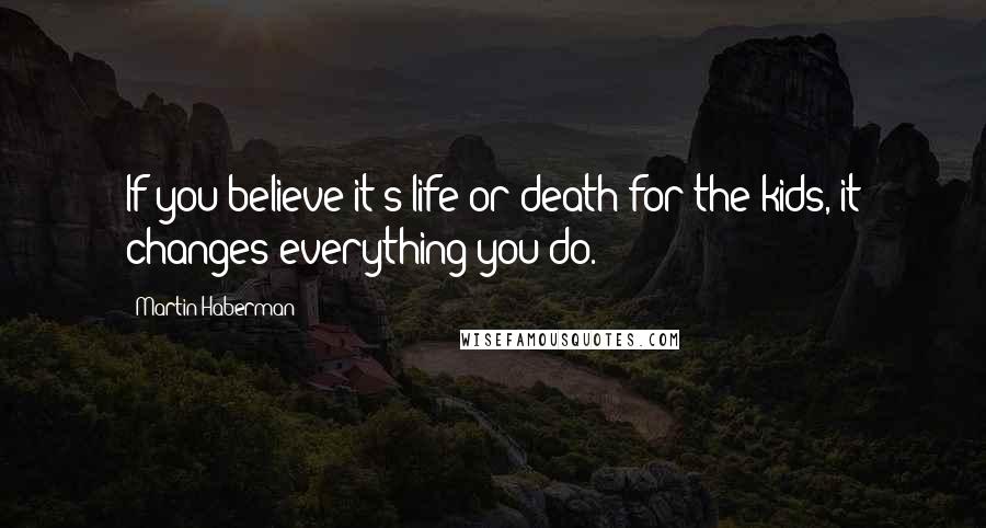 Martin Haberman Quotes: If you believe it's life or death for the kids, it changes everything you do.