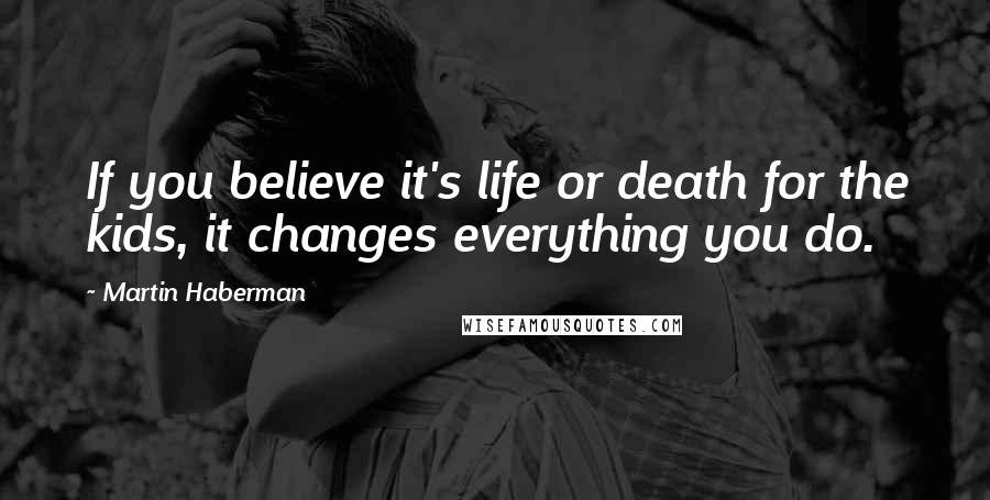 Martin Haberman Quotes: If you believe it's life or death for the kids, it changes everything you do.