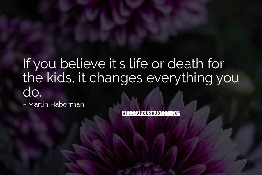 Martin Haberman Quotes: If you believe it's life or death for the kids, it changes everything you do.