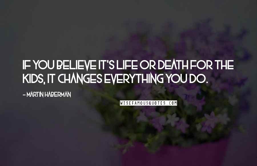 Martin Haberman Quotes: If you believe it's life or death for the kids, it changes everything you do.