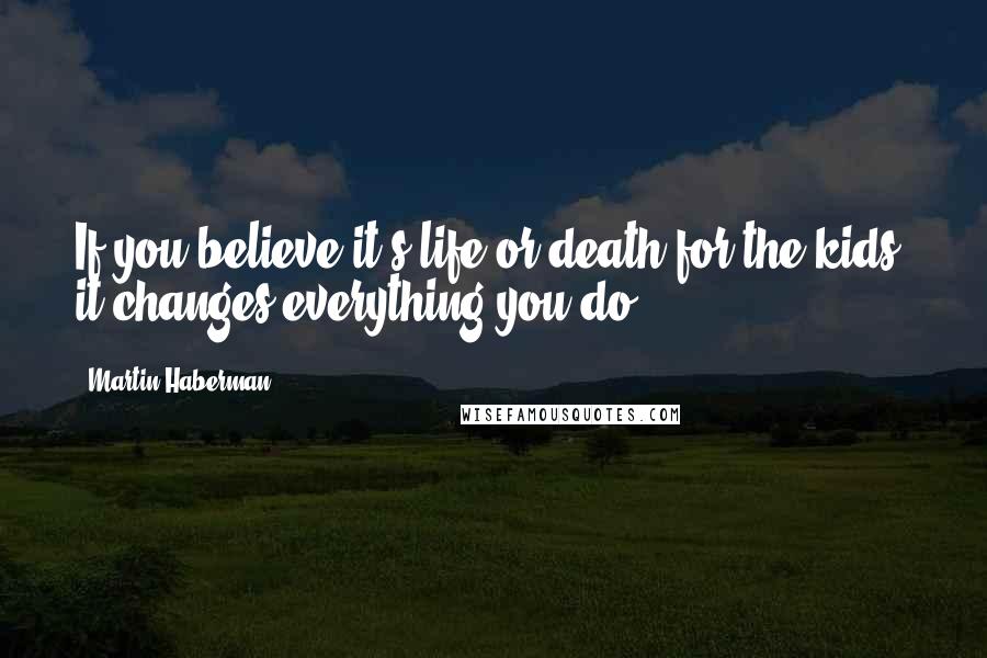 Martin Haberman Quotes: If you believe it's life or death for the kids, it changes everything you do.