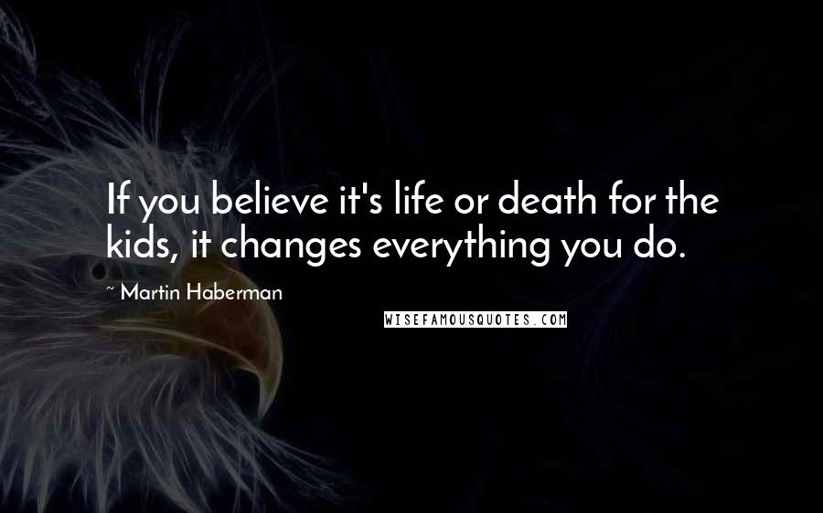 Martin Haberman Quotes: If you believe it's life or death for the kids, it changes everything you do.