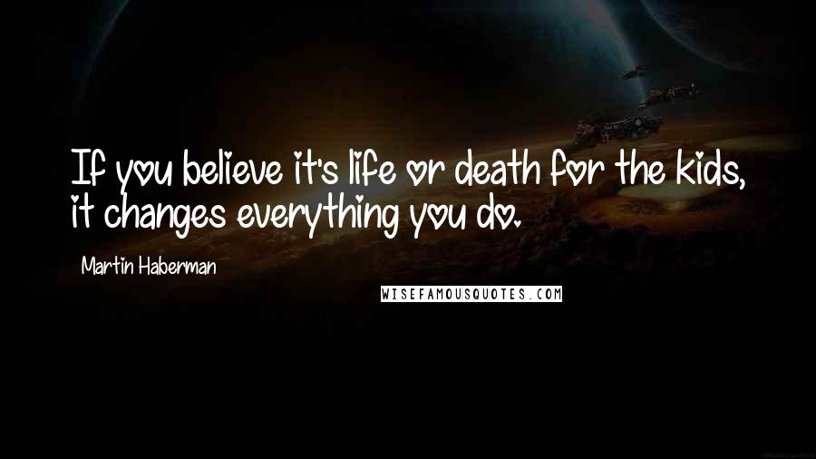 Martin Haberman Quotes: If you believe it's life or death for the kids, it changes everything you do.