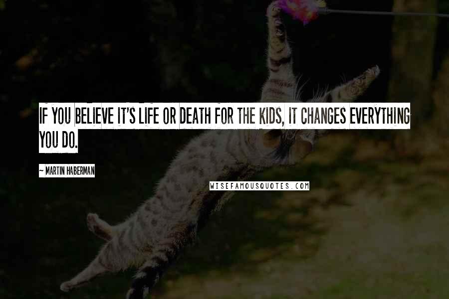 Martin Haberman Quotes: If you believe it's life or death for the kids, it changes everything you do.