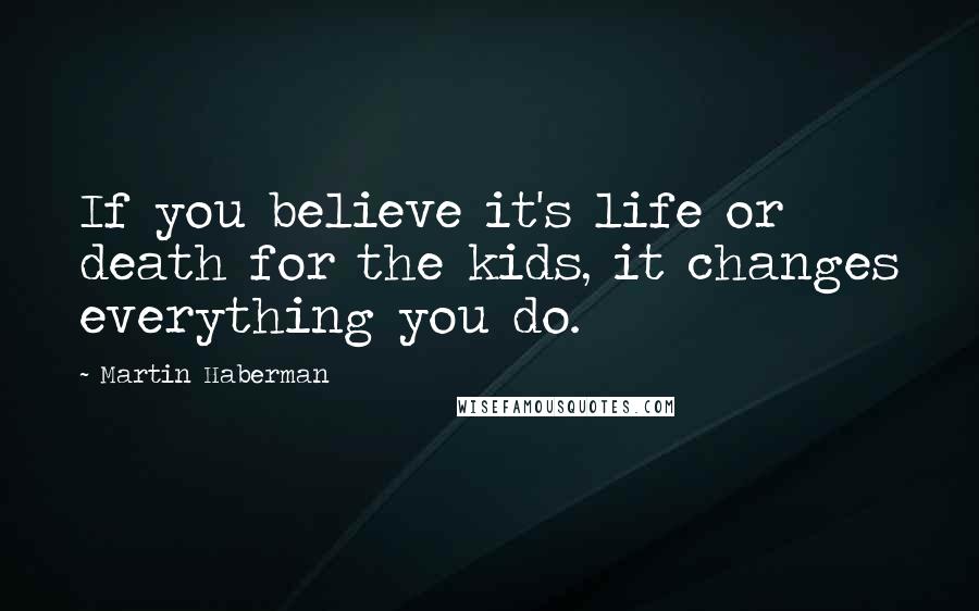 Martin Haberman Quotes: If you believe it's life or death for the kids, it changes everything you do.