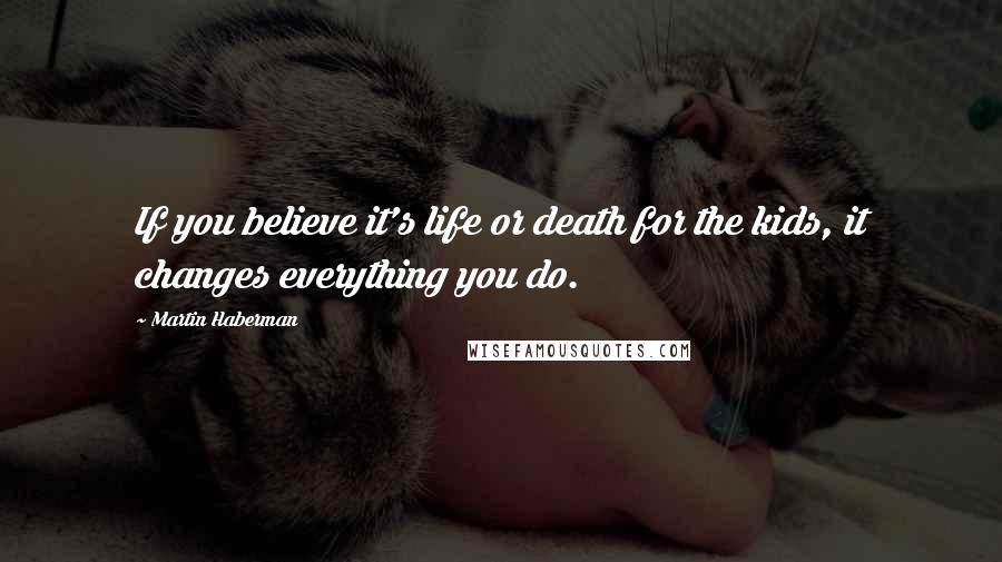 Martin Haberman Quotes: If you believe it's life or death for the kids, it changes everything you do.