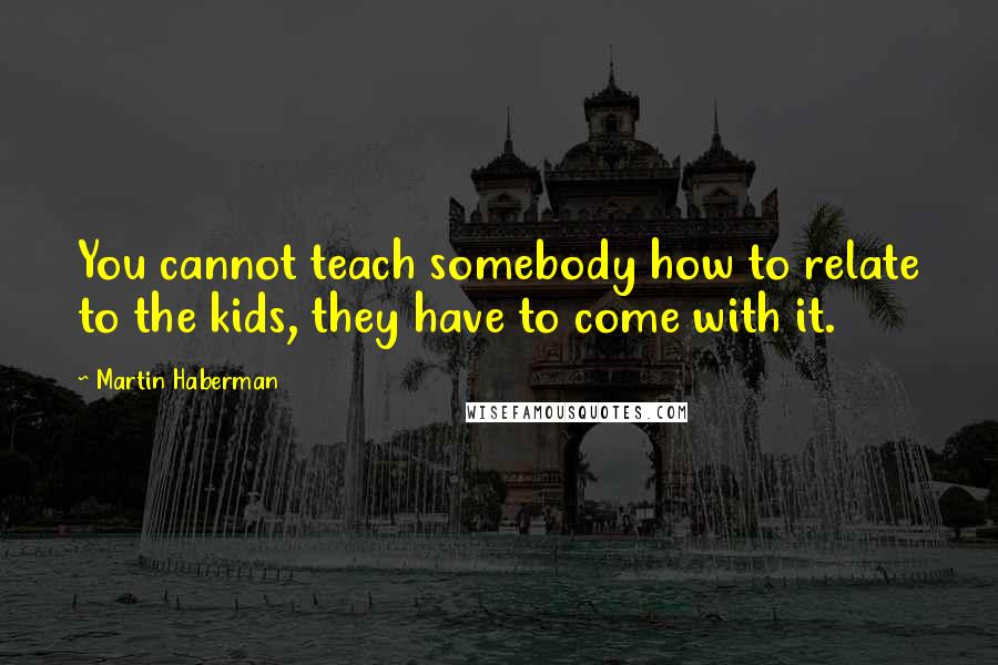 Martin Haberman Quotes: You cannot teach somebody how to relate to the kids, they have to come with it.