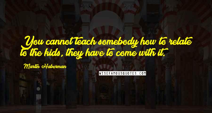 Martin Haberman Quotes: You cannot teach somebody how to relate to the kids, they have to come with it.