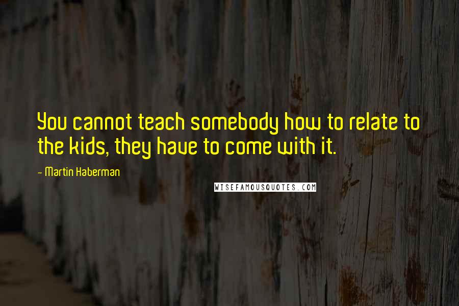 Martin Haberman Quotes: You cannot teach somebody how to relate to the kids, they have to come with it.