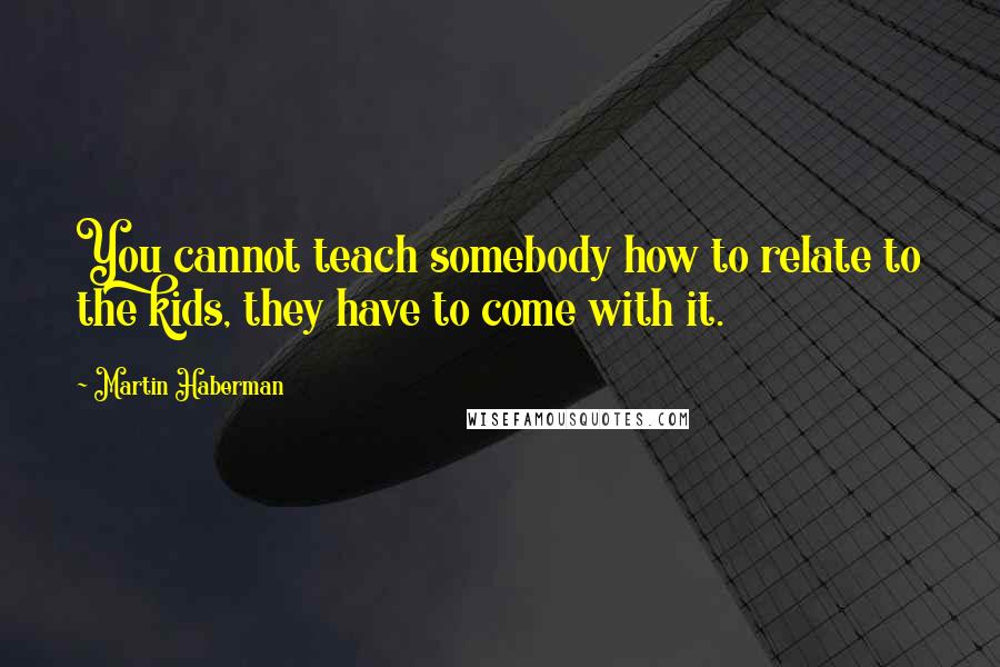 Martin Haberman Quotes: You cannot teach somebody how to relate to the kids, they have to come with it.