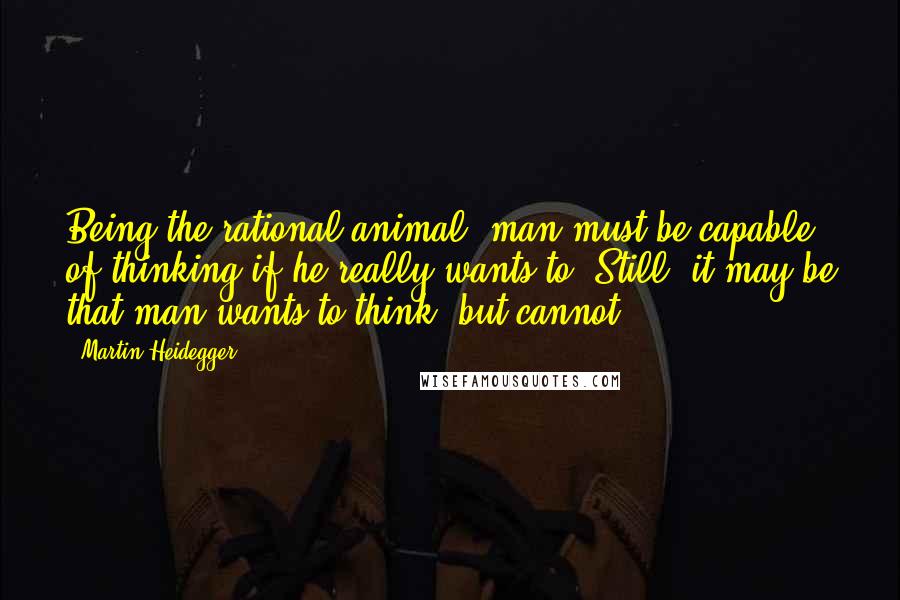 Martin Heidegger Quotes: Being the rational animal, man must be capable of thinking if he really wants to. Still, it may be that man wants to think, but cannot.