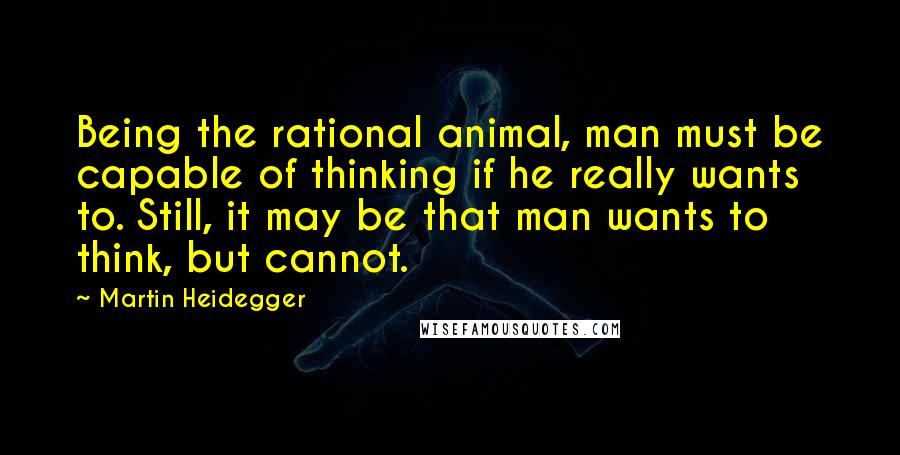 Martin Heidegger Quotes: Being the rational animal, man must be capable of thinking if he really wants to. Still, it may be that man wants to think, but cannot.