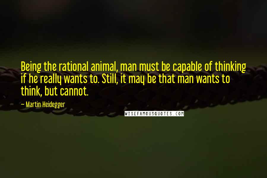 Martin Heidegger Quotes: Being the rational animal, man must be capable of thinking if he really wants to. Still, it may be that man wants to think, but cannot.