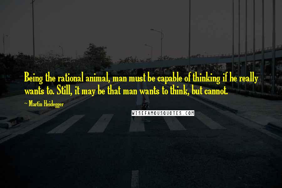 Martin Heidegger Quotes: Being the rational animal, man must be capable of thinking if he really wants to. Still, it may be that man wants to think, but cannot.