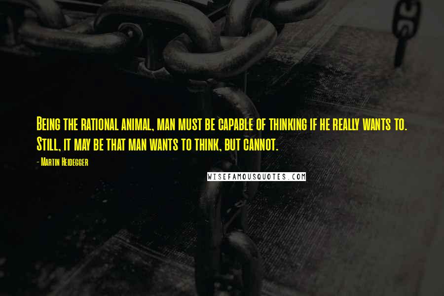 Martin Heidegger Quotes: Being the rational animal, man must be capable of thinking if he really wants to. Still, it may be that man wants to think, but cannot.