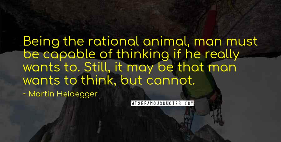 Martin Heidegger Quotes: Being the rational animal, man must be capable of thinking if he really wants to. Still, it may be that man wants to think, but cannot.