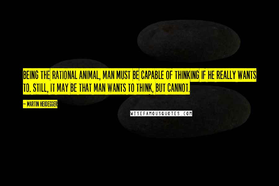 Martin Heidegger Quotes: Being the rational animal, man must be capable of thinking if he really wants to. Still, it may be that man wants to think, but cannot.