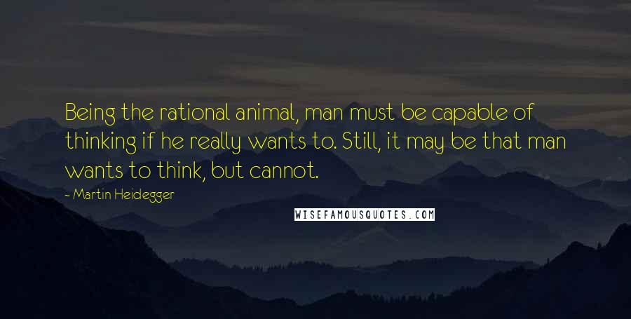 Martin Heidegger Quotes: Being the rational animal, man must be capable of thinking if he really wants to. Still, it may be that man wants to think, but cannot.