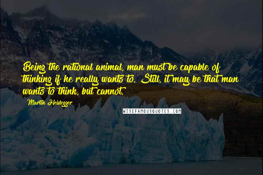 Martin Heidegger Quotes: Being the rational animal, man must be capable of thinking if he really wants to. Still, it may be that man wants to think, but cannot.