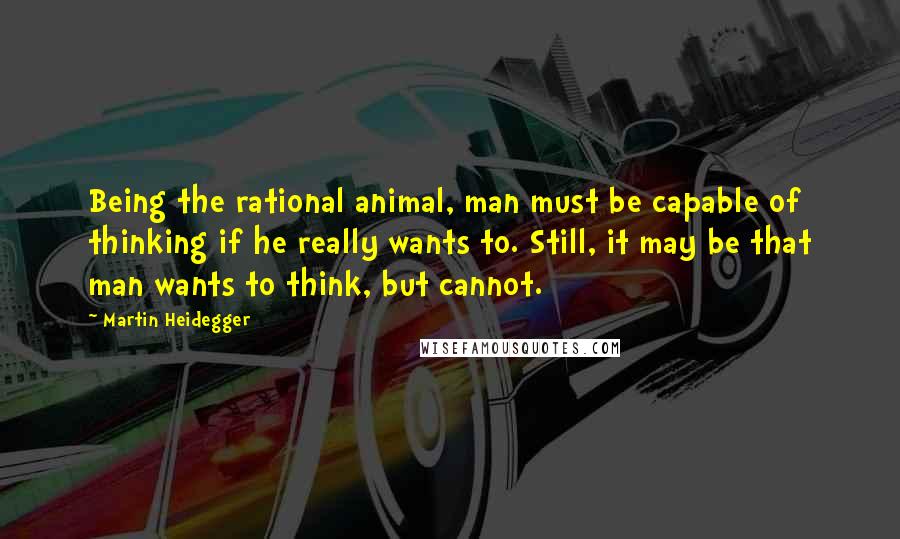 Martin Heidegger Quotes: Being the rational animal, man must be capable of thinking if he really wants to. Still, it may be that man wants to think, but cannot.