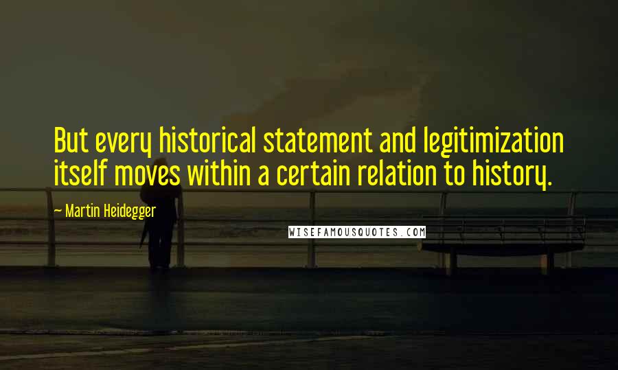 Martin Heidegger Quotes: But every historical statement and legitimization itself moves within a certain relation to history.