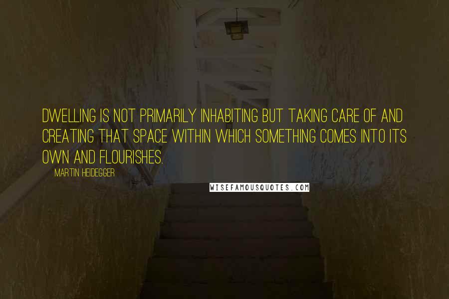 Martin Heidegger Quotes: Dwelling is not primarily inhabiting but taking care of and creating that space within which something comes into its own and flourishes.