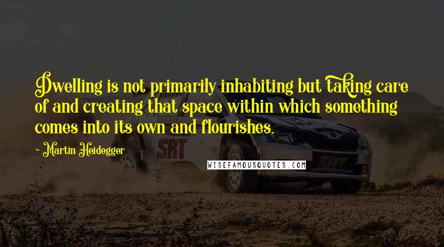 Martin Heidegger Quotes: Dwelling is not primarily inhabiting but taking care of and creating that space within which something comes into its own and flourishes.
