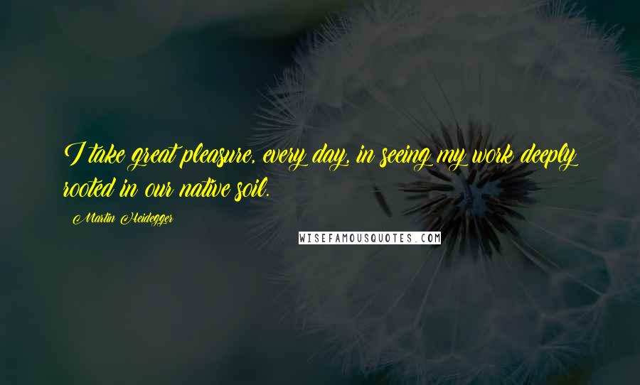 Martin Heidegger Quotes: I take great pleasure, every day, in seeing my work deeply rooted in our native soil.
