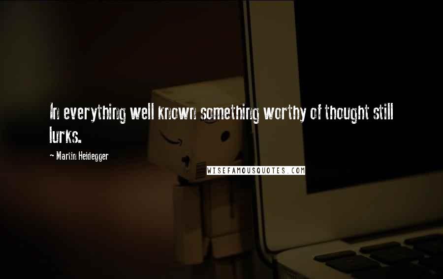 Martin Heidegger Quotes: In everything well known something worthy of thought still lurks.