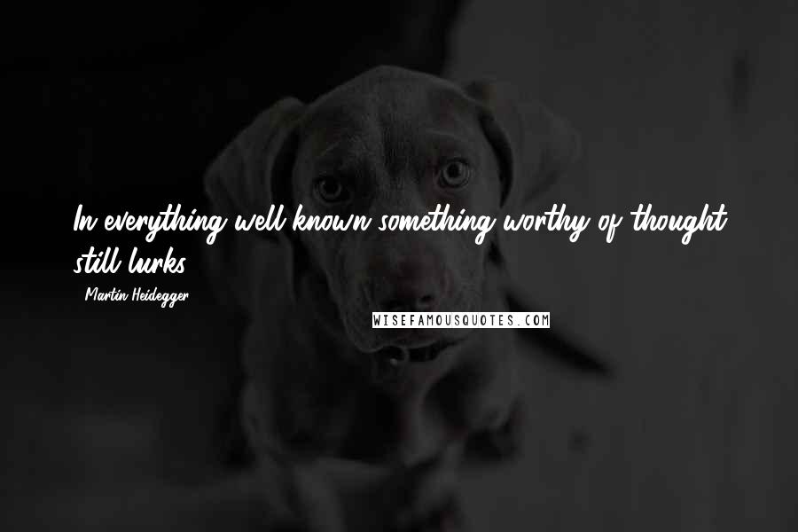 Martin Heidegger Quotes: In everything well known something worthy of thought still lurks.