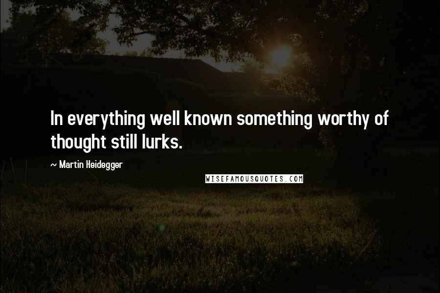 Martin Heidegger Quotes: In everything well known something worthy of thought still lurks.