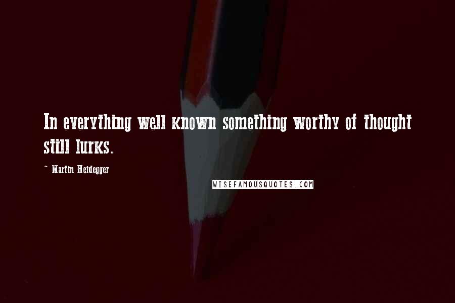 Martin Heidegger Quotes: In everything well known something worthy of thought still lurks.