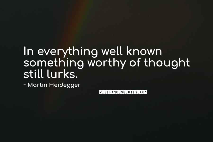 Martin Heidegger Quotes: In everything well known something worthy of thought still lurks.