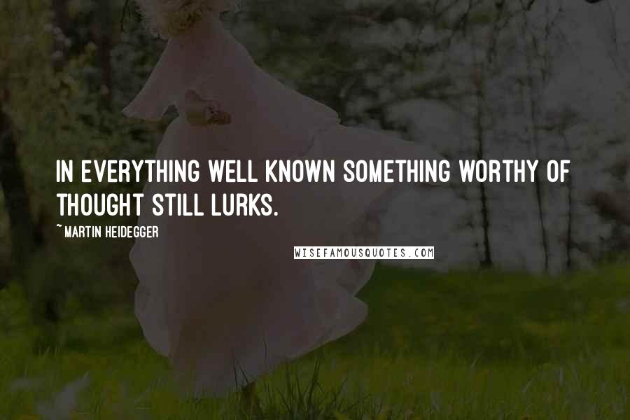 Martin Heidegger Quotes: In everything well known something worthy of thought still lurks.