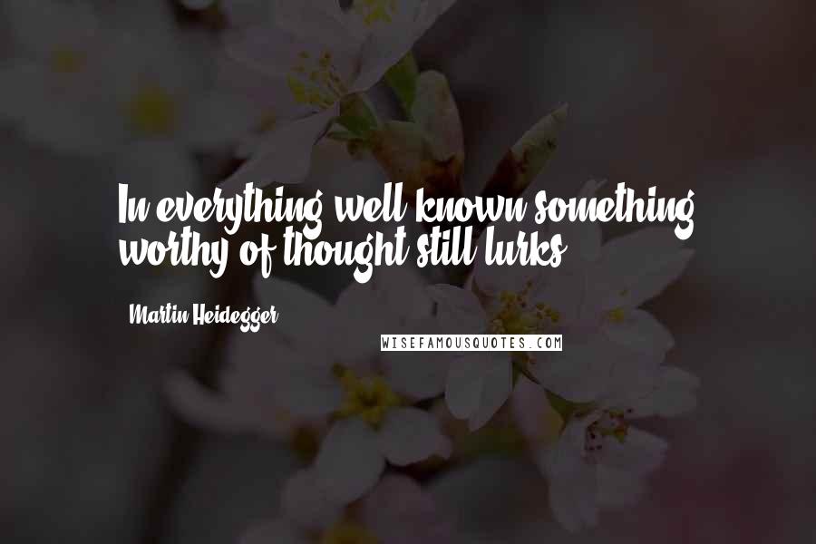 Martin Heidegger Quotes: In everything well known something worthy of thought still lurks.