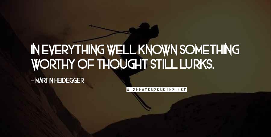 Martin Heidegger Quotes: In everything well known something worthy of thought still lurks.
