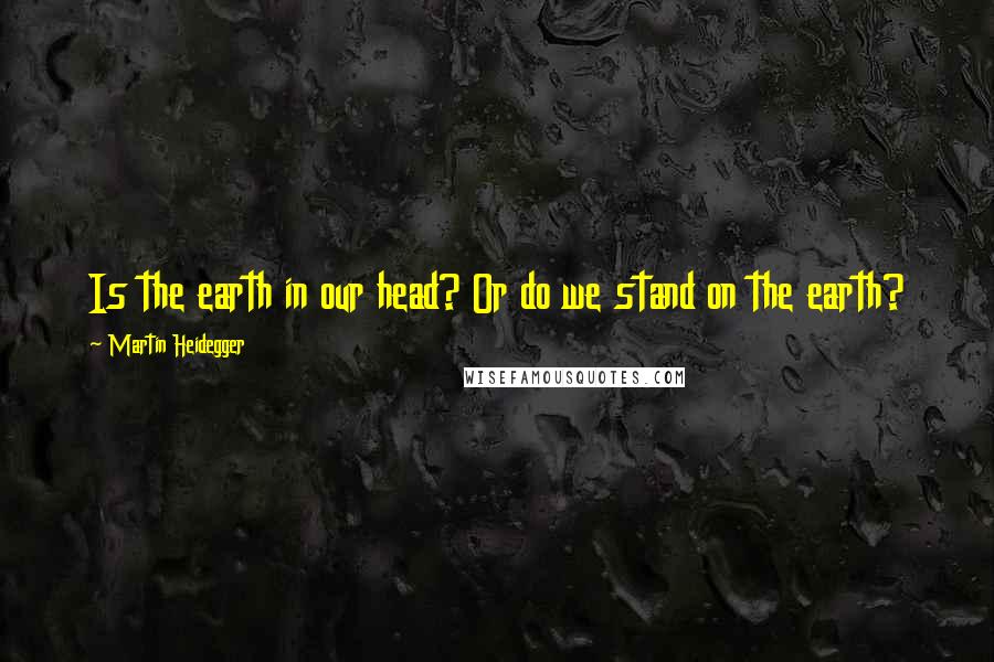 Martin Heidegger Quotes: Is the earth in our head? Or do we stand on the earth?