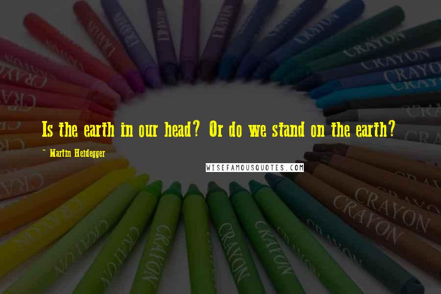 Martin Heidegger Quotes: Is the earth in our head? Or do we stand on the earth?