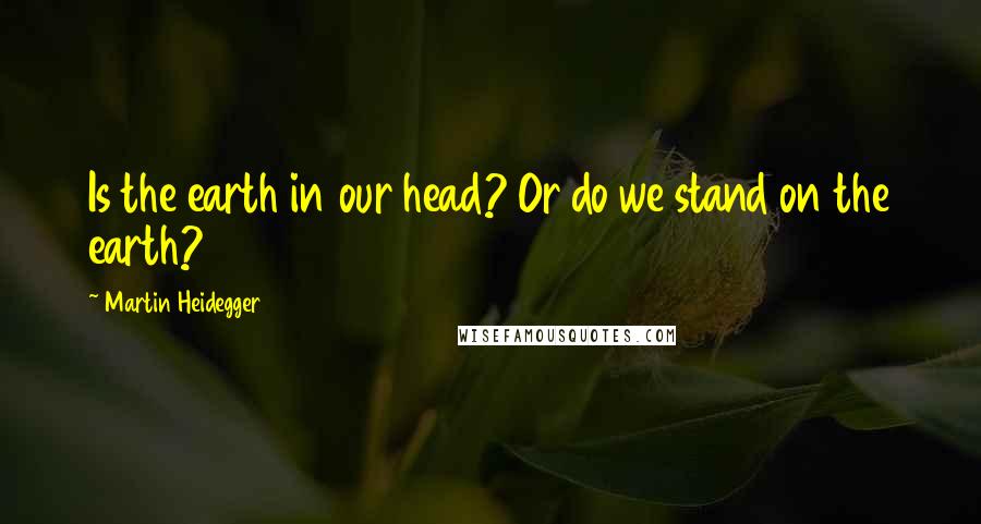 Martin Heidegger Quotes: Is the earth in our head? Or do we stand on the earth?