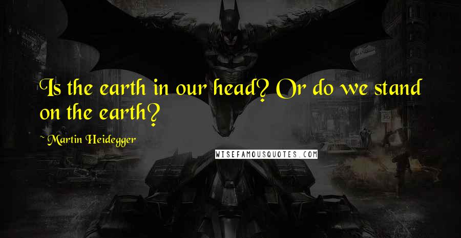 Martin Heidegger Quotes: Is the earth in our head? Or do we stand on the earth?