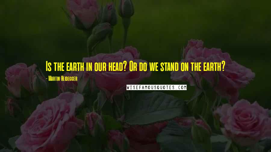 Martin Heidegger Quotes: Is the earth in our head? Or do we stand on the earth?