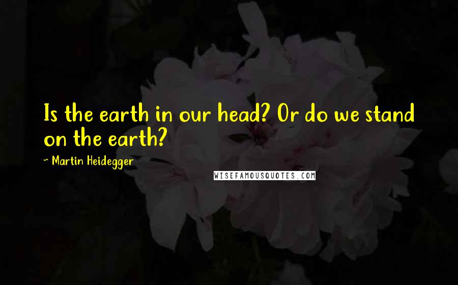 Martin Heidegger Quotes: Is the earth in our head? Or do we stand on the earth?