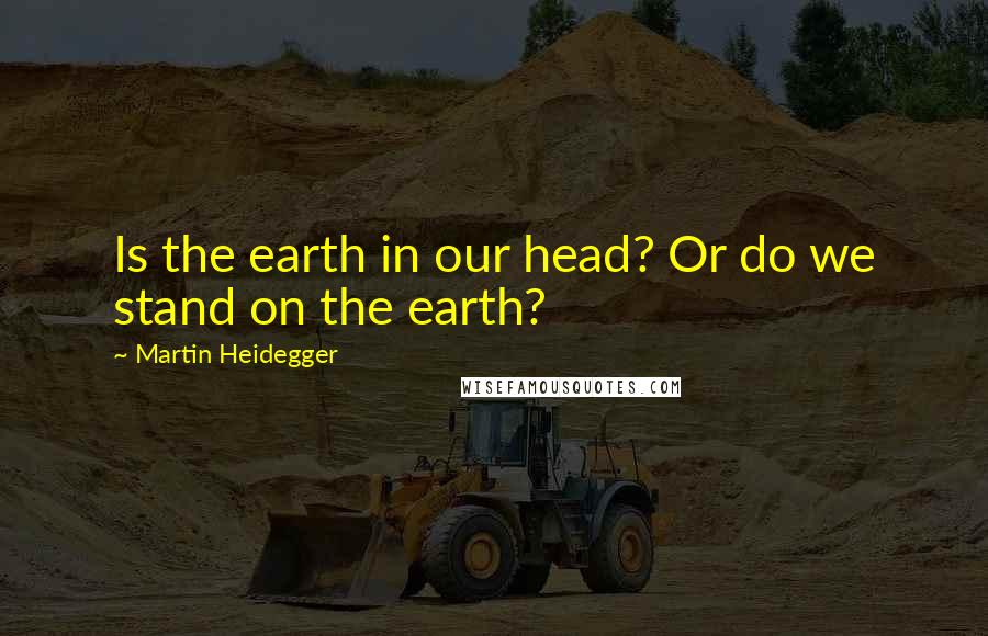 Martin Heidegger Quotes: Is the earth in our head? Or do we stand on the earth?