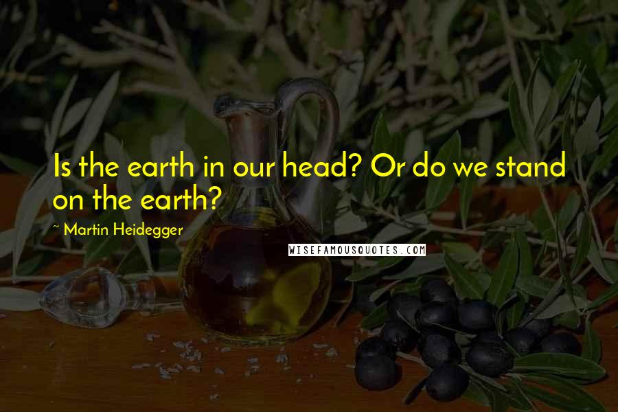 Martin Heidegger Quotes: Is the earth in our head? Or do we stand on the earth?