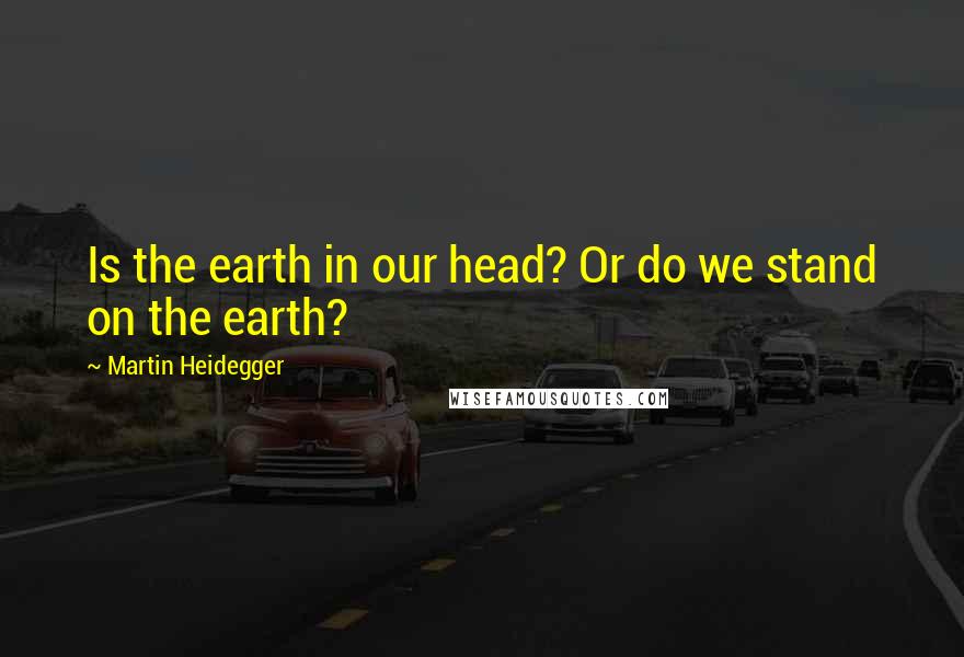 Martin Heidegger Quotes: Is the earth in our head? Or do we stand on the earth?