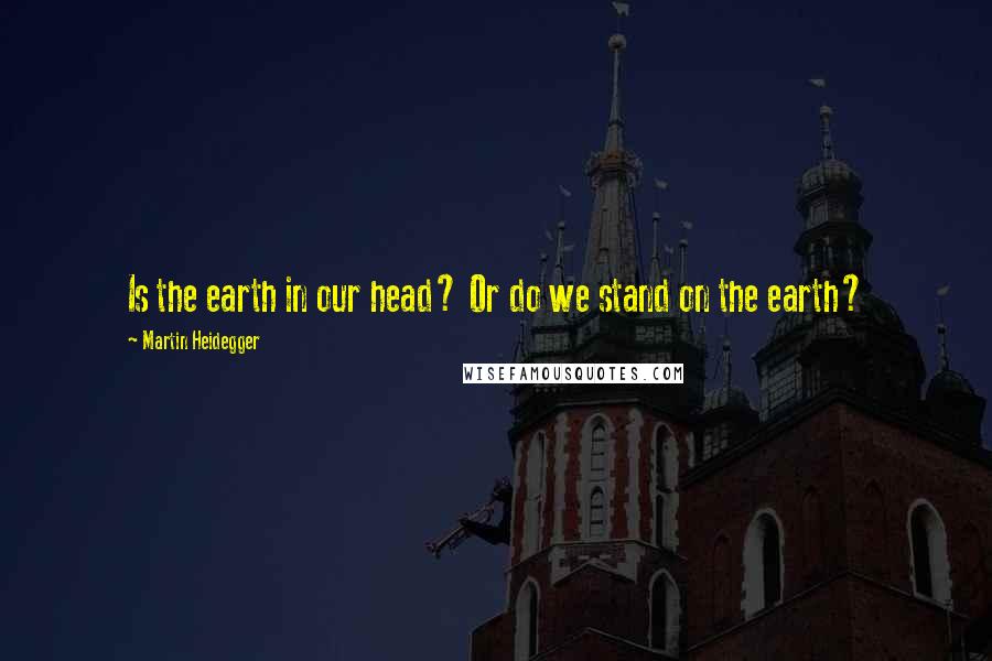 Martin Heidegger Quotes: Is the earth in our head? Or do we stand on the earth?