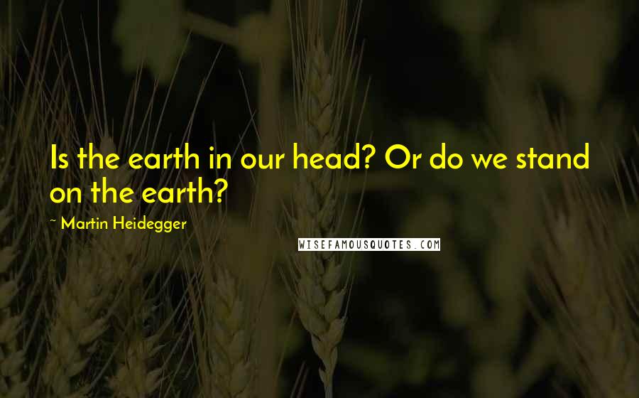 Martin Heidegger Quotes: Is the earth in our head? Or do we stand on the earth?