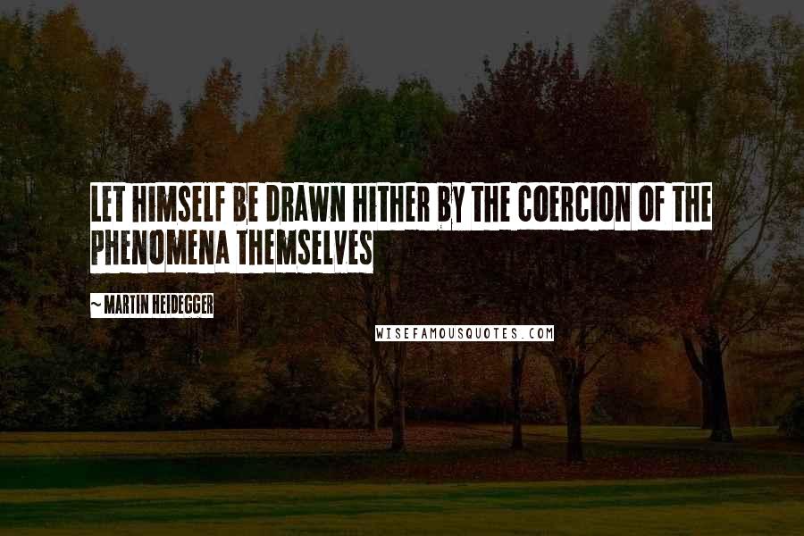 Martin Heidegger Quotes: Let himself be drawn hither by the coercion of the phenomena themselves